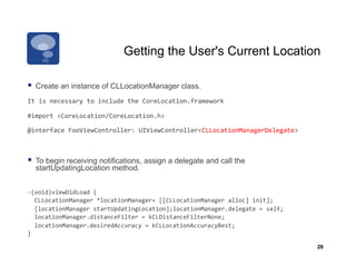 Getting the User's Current Location

  Create an instance of CLLocationManager class.
It	
  is	
  necessary	
  to	
  include	
  the	
  CoreLocation.framework	
  

#import	
  <CoreLocation/CoreLocation.h>	
  

@interface	
  FooViewController:	
  UIViewController<CLLocationManagerDelegate>	
  	
  



  To begin receiving notifications, assign a delegate and call the
   startUpdatingLocation method.


-­‐(void)viewDidLoad	
  {	
  
	
  	
  CLLocationManager	
  *locationManager=	
  [[CLLocationManager	
  alloc]	
  init];	
  
	
  	
  [locationManager	
  startUpdatingLocation];locationManager.delegate	
  =	
  self;	
  
	
  	
  locationManager.distanceFilter	
  =	
  kCLDistanceFilterNone;	
  	
  	
  	
  
	
  	
  locationManager.desiredAccuracy	
  =	
  kCLLocationAccuracyBest;	
  
}	
  

                                                                                                28
 