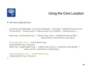 Using the Core Location

  We need implement this:

-­‐  (void)locationManager:(CLLocationManager	
  *)manager	
  didUpdateToLocation:
  (CLLocation	
  *)newLocation	
  fromLocation:(CLLocation	
  *)oldLocation	
  {	
  

	
  	
  NSString	
  *latitudeString	
  =	
  [[NSString	
  alloc]	
  initWithFormat:@"%g°",	
  
             	
         	
       	
            	
  newLocation.coordinate.latitude];	
  

	
  	
  latitudeLabel.text	
  =	
  latitudeString;	
  
	
  	
  [latitudeString	
  release];	
  
    	
  NSString	
  *longitudeString	
  =	
  [[NSString	
  alloc]	
  initWithFormat:@"%g°",	
  	
  
    	
       	
         	
  newLocation.coordinate.longitude];	
  

	
  	
  longitudeLabel.text	
  =	
  longitudeString;	
  
	
  	
  [longitudeString	
  release];	
  
}	
  


                                                                                                      29
 