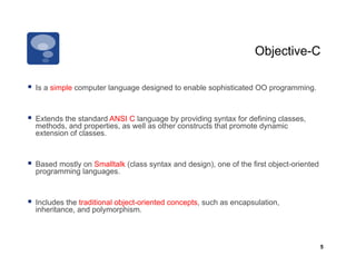 Objective-C

  Is a simple computer language designed to enable sophisticated OO programming.


  Extends the standard ANSI C language by providing syntax for defining classes,
  methods, and properties, as well as other constructs that promote dynamic
  extension of classes.



  Based mostly on Smalltalk (class syntax and design), one of the first object-oriented
  programming languages.



  Includes the traditional object-oriented concepts, such as encapsulation,
  inheritance, and polymorphism.



                                                                                           5
 