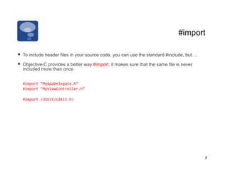 #import

  To include header files in your source code, you can use the standard #include, but….
  Objective-C provides a better way #import. it makes sure that the same file is never
  included more than once.


 	
  #import	
  “MyAppDelegate.h”	
  
 	
  #import	
  “MyViewController.h”	
  

 	
  #import	
  <UIKit/UIKit.h>	
  




                                                                                           7
 