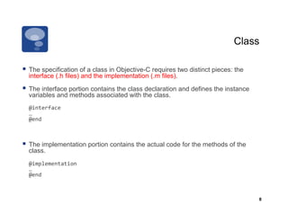 Class

  The specification of a class in Objective-C requires two distinct pieces: the
  interface (.h files) and the implementation (.m files).

  The interface portion contains the class declaration and defines the instance
  variables and methods associated with the class.
     @interface	
  
 	
  …	
  
 	
  @end	
  



  The implementation portion contains the actual code for the methods of the
  class.
 	
  @implementation	
  
 	
  …	
  
 	
  @end	
  



                                                                                   8
 