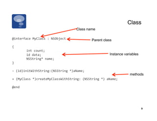 Class
                                             Class name

@interface	
  MyClass	
  :	
  NSObject	
                Parent class
{	
  
           	
  int	
  count;	
  
           	
  id	
  data;	
                                        Instance variables
           	
  NSString*	
  name;	
  
}	
  

-­‐	
  (id)initWithString:(NSString	
  *)aName;	
  
                                                                                methods
+	
  (MyClass	
  *)createMyClassWithString:	
  (NSString	
  *)	
  aName;	
  

@end	
  




                                                                                         9
 