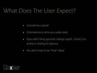What Does The User Expect?

       • Consistency is great!

       • Cohesiveness is what you really need.

       • If you don’t fancy yourself a design expert... there is no
          shame in striving for obvious.

       • You don’t have to be *that* clever
 
