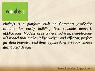 Node.js is a platform built on Chrome's JavaScript
runtime for easily building fast, scalable network
applications. Node.js uses an event-driven, non-blocking
I/O model that makes it lightweight and efﬁcient, perfect
for data-intensive real-time applications that run across
distributed devices.
 