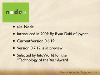 • aka. Node
• Introduced in 2009 By Ryan Dahl of Joyent
• Current Version 0.6.19
• Version 0.7.12 is in preview
• Selected by InfoWorld for the
  “Technology of the Year Award
 
