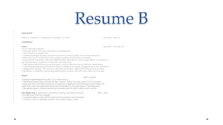 Resume B EDUCATIONBSEE/CS, University of California at  Berkeley,  3.9 GPA                                                                  May 2007,  Age 18EXPERIENCEApple  May 2007 - January 2011Senior Software Engineer• Principle author and sole maintainer of X applications• Team lead for X application• Added important features and improvements to Maps (public transit, better directionsinteraction) and YouTube (account support, reading and posting comments)• Implemented drawing code and sophisticated animations in many applications. Considered ago-to engineer for questions on dynamic user interfaces• Optimized performance across the system, both in UIKit and many individual applications• Collaborated with Human Interface team to design and specify UI appearance and animations• Designated “iBuddy” for numerous new hires and interns, often mentoring several at a time• Received consistently outstanding performance reviews, with off-cycle raises and bonuses Apple      2006  SummerSoftware Engineering Intern, Mac OS X Server Group• Developed server-side software for the “Teams” system on early builds of OS X Leopard• Built and demonstrated a proof-of-concept for a significant new feature for OS X Client. Allobjectives met; management advanced the project to the next stage of development• Received Apple’s highest performance review and an offer to return next summer The Apple Guy (A Macintosh consulting, tutoring, and repair business)                         2002 – 2005Founder and Chief Technologist• Customer base of over 100 included both businesses and individuals• Pro bono work for Berkeley students and certain elderly clients  