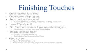 Finishing Touches Great resumes take timeOngoing work in progressRead out loud to yourselfIf you are confused, stumbling, rereading – red flag, needs workHave 3rd party editGet feedback from multiple trusted colleaguesIdeally hiring managers, recruiters, senior peopleReady for prime time?Sense of pride and satisfactionExcited about putting yourself out thereKeep currentReview & refresh once a yearEvery time you change roles/projects at same company, update