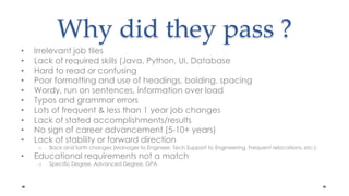 Why did they pass?Irrelevant job tilesLack of required skills (Java, Python, UI, DatabaseHard to reador confusingPoor formatting and use of headings, bolding, spacingWordy, run on sentences, information over loadTypos and grammar errorsLots of frequent & less than 1 year job changesLack of stated accomplishments/resultsNo sign of career advancement (5-10+ years)Lack of stability or forward directionBack and forth changes (Manager to Engineer, Tech Support to Engineering, Frequent relocations, etc.)Educational requirements not a match  Specific Degree, Advanced Degree, GPA