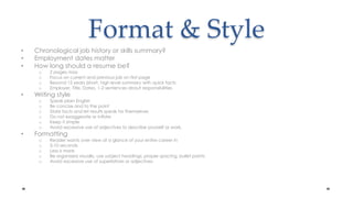 Format & StyleChronological job history or skills summary?Employment dates matterHow long should a resume be?2 pages maxFocus on current and previous job on first pageBeyond 15 years (short, high level summary with quick facts Employer, Title, Dates, 1-2 sentences about responsibilitiesWriting styleSpeak plain EnglishBe concise and to the pointState facts and let results speak for themselvesDo not exaggerate or inflateKeep it simple Avoid excessive use of adjectives to describe yourself or work. FormattingReader wants over view at a glance of your entire career in5-10 secondsLess is moreBe organized visually, use subject headings, proper spacing, bullet pointsAvoid excessive use of superlatives or adjectives