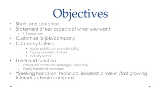 ObjectivesShort, one sentenceStatement of key aspects of what you want1-3 maximum Customize to job/companyCompany CriteriaLarge, public company (stability)Young, dynamic start-upIndustry sectorLevel and functionIndividual Contributor, Manager, ExecutiveClarify function if necessary“Seeking hands-on, technical leadership role in /fast growing Internet software company”