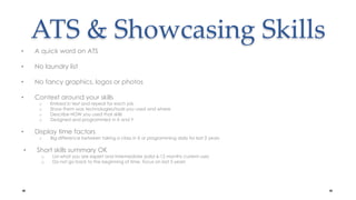 ATS & Showcasing SkillsA quick word on ATSNo laundry listNo fancy graphics, logos or photos Context around your skillsEmbed in text and repeat for each jobShow them was technologies/tools you used and whereDescribe HOW you used that skillsDesigned and programmed in X and YDisplay time factorsBig difference between taking a class in X or programming daily for last 2 years Short skills summary OKList what you are expert and intermediate (solid 6-12 months current use) Do not go back to the beginning of time, focus on last 5 years