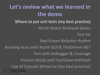 Let’s review what we learned in
the demo
Where to put unit tests (my best practice)
NUnit Assert.AreEqual basics
Test list
Red-Green-Refactor rhythm
Running tests with NUnit GUI & TestDriven.NET
Test with Debugger & Coverage
Various SetUp and TearDown methods
Use of Console.WriteLine (my best practice)
 