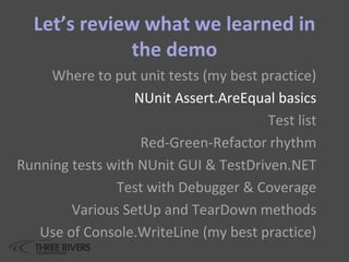 Let’s review what we learned in
the demo
Where to put unit tests (my best practice)
NUnit Assert.AreEqual basics
Test list
Red-Green-Refactor rhythm
Running tests with NUnit GUI & TestDriven.NET
Test with Debugger & Coverage
Various SetUp and TearDown methods
Use of Console.WriteLine (my best practice)
 