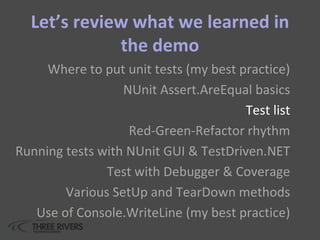 Let’s review what we learned in
the demo
Where to put unit tests (my best practice)
NUnit Assert.AreEqual basics
Test list
Red-Green-Refactor rhythm
Running tests with NUnit GUI & TestDriven.NET
Test with Debugger & Coverage
Various SetUp and TearDown methods
Use of Console.WriteLine (my best practice)
 
