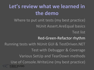 Let’s review what we learned in
the demo
Where to put unit tests (my best practice)
NUnit Assert.AreEqual basics
Test list
Red-Green-Refactor rhythm
Running tests with NUnit GUI & TestDriven.NET
Test with Debugger & Coverage
Various SetUp and TearDown methods
Use of Console.WriteLine (my best practice)
 