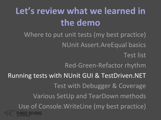 Let’s review what we learned in
the demo
Where to put unit tests (my best practice)
NUnit Assert.AreEqual basics
Test list
Red-Green-Refactor rhythm
Running tests with NUnit GUI & TestDriven.NET
Test with Debugger & Coverage
Various SetUp and TearDown methods
Use of Console.WriteLine (my best practice)
 