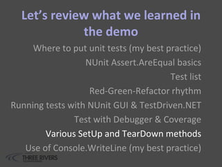Let’s review what we learned in
the demo
Where to put unit tests (my best practice)
NUnit Assert.AreEqual basics
Test list
Red-Green-Refactor rhythm
Running tests with NUnit GUI & TestDriven.NET
Test with Debugger & Coverage
Various SetUp and TearDown methods
Use of Console.WriteLine (my best practice)
 