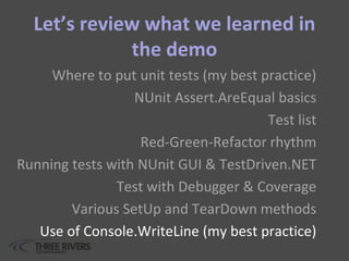 Let’s review what we learned in
the demo
Where to put unit tests (my best practice)
NUnit Assert.AreEqual basics
Test list
Red-Green-Refactor rhythm
Running tests with NUnit GUI & TestDriven.NET
Test with Debugger & Coverage
Various SetUp and TearDown methods
Use of Console.WriteLine (my best practice)
 