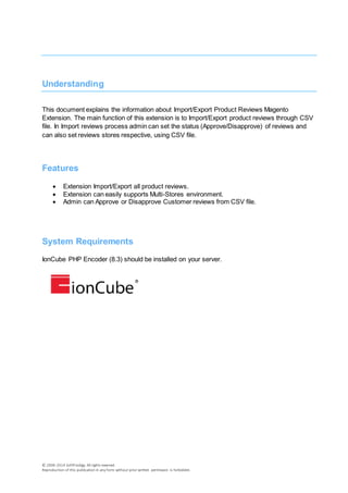 © 2006-2014 SoftProdigy. All rights reserved.
Reproduction of this publication in any form without prior written permission is forbidden.
Understanding
This document explains the information about Import/Export Product Reviews Magento
Extension. The main function of this extension is to Import/Export product reviews through CSV
file. In Import reviews process admin can set the status (Approve/Disapprove) of reviews and
can also set reviews stores respective, using CSV file.
Features
 Extension Import/Export all product reviews.
 Extension can easily supports Multi-Stores environment.
 Admin can Approve or Disapprove Customer reviews from CSV file.
System Requirements
IonCube PHP Encoder (8.3) should be installed on your server.
 