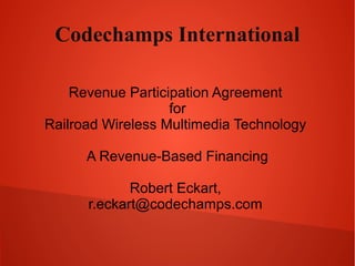 Codechamps International
Revenue Participation Agreement
for
Railroad Wireless Multimedia Technology
A Revenue-Based Financing
Robert Eckart,
r.eckart@codechamps.com
 