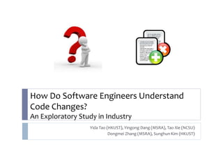 How Do Software Engineers Understand 
Code Changes? 
An Exploratory Study in Industry 
Yida Tao (HKUST), Yingong Dang (MSRA), Tao Xie (NCSU) 
Dongmei Zhang (MSRA), Sunghun Kim (HKUST) 
 