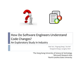 How Do Software Engineers Understand
Code Changes?
An Exploratory Study in Industry
                                        Yida Tao1, Yingong Dang2, Tao Xie3
                                          Dongmei Zhang2, Sunghun Kim1

                   1The   Hong Kong University of Science & Technology
                                              2Microsoft Research Asia
                                       3North Carolina State University
 