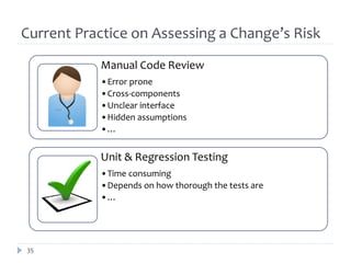 Current Practice on Assessing a Change’s Risk
           Manual Code Review
           •Error prone
           •Cross-components
           •Unclear interface
           •Hidden assumptions
           •…


           Unit & Regression Testing
           •Time consuming
           •Depends on how thorough the tests are
           •…




35
 