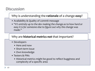 Discussion
     Why is understanding the rationale of a change easy?
     • Availability & Quality of commit message
     • “It’s entirely up to the dev making the change as to how hard or
       easy it is for someone else to figure out why the change was
       made.”

     Why are historical metrics not that important?
     • Developers
       • Here and now
       • Short-term issue
       • Own knowledge
     • Testers & PMs
       • Historical metrics might be good to reflect bugginess and
         complexity of a specific area

40
 