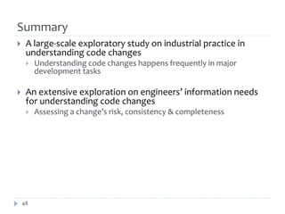 Summary
    A large-scale exploratory study on industrial practice in
     understanding code changes
        Understanding code changes happens frequently in major
         development tasks

    An extensive exploration on engineers’ information needs
     for understanding code changes
        Assessing a change’s risk, consistency & completeness




    48
 