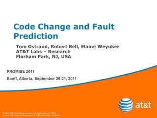 Code Change and Fault
           Prediction
             Tom Ostrand, Robert Bell, Elaine Weyuker
             AT&T Labs – Research
             Florham Park, NJ, USA


    PROMISE 2011
    Banff, Alberta, September 20-21, 2011




© 2007 AT&T Knowledge Ventures. All rights reserved. AT&T
and the AT&T logo are trademarks of AT&T Knowledge Ventures.
 
