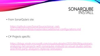 SONARQUBE
INSTALL
• From SonarQube’s site:
https://github.com/SonarSource/sonar-.net-
documentation/blob/master/doc/additional-configurations.md
• C# Projects specific:
https://blogs.msdn.microsoft.com/visualstudioalm/2015/09/28/quickstart-
analyzing-net-projects-with-sonarqube-msbuild-or-visual-studio-online-
and-third-party-analyzers-stylecop-resharper/
 