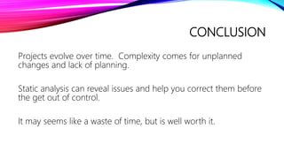 CONCLUSION
Projects evolve over time. Complexity comes for unplanned
changes and lack of planning.
Static analysis can reveal issues and help you correct them before
the get out of control.
It may seems like a waste of time, but is well worth it.
 