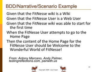 BDD/Narrative/Scenario Example Given that the FitNesse wiki is a Wiki Given that the FitNesse User is a Web User Given that the FitNesse wiki was able to start for the first time When the FitNesse User attempts to go to the Home Page Then the content of the Home Page for the FitNesse User should be Welcome to the Wonderful World of FitNesse! From: Antony Marcano, Andy Palmer, testingreflections.com, pairwith.us 