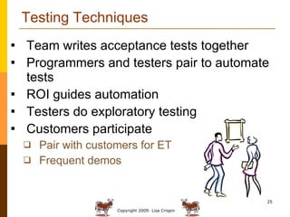 Testing Techniques Team writes acceptance tests together Programmers and testers pair to automate tests ROI guides automation Testers do exploratory testing Customers participate Pair with customers for ET Frequent demos 