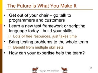 The Future is What You Make It Get out of your chair – go talk to programmers and customers Learn a new test framework or scripting language today - build your skills Lots of free resources, just takes time Bring testing problems to the whole team Benefit from multiple skill sets How can your expertise help the team? 