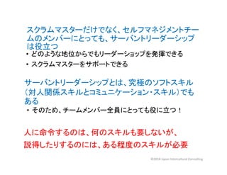 スクラムマスターだけでなく、セルフマネジメントチー
ムのメンバーにとっても、サーバントリーダーシップ
は役立つ
• どのような地位からでもリーダーショップを発揮できる
• スクラムマスターをサポートできる
サーバントリーダーシップとは、究極のソフトスキル
（対人関係スキルとコミュニケーション・スキル）でも
ある
• そのため、チームメンバー全員にとっても役に立つ！
人に命令するのは、何のスキルも要しないが、
説得したりするのには、ある程度のスキルが必要
©2018 Japan Intercultural Consulting
 