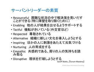 サーバントリーダーの素質
• Resourceful 困難な状況の中で解決策を見いだす
ことができる（特に障壁を取り除くために）
• Enabling 他の人が結果を出せるようサポートする
• Tactful 機転がきいている（外交官ほど）
• Respected 尊敬されている
• Alternative 組織に新しい文化を導入しようとする
• Inspiring ほかの人に刺激をあたえて元気づける
• Nurturing 人の育成をする
• Empathic 共感的である、周りの人の気持ちを読
み取る
• Disruptive 現状を打破しようとする
Geoff Watts、『Scrum Mastery』
©2018 Japan Intercultural Consulting
 