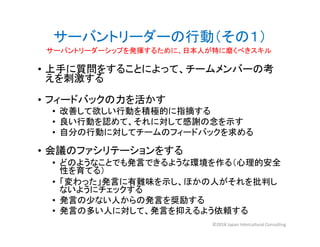 サーバントリーダーの行動（その１）
• 上手に質問をすることによって、チームメンバーの考
えを刺激する
• フィードバックの力を活かす
• 改善して欲しい行動を積極的に指摘する
• 良い行動を認めて、それに対して感謝の念を示す
• 自分の行動に対してチームのフィードバックを求める
• 会議のファシリテーションをする
• どのようなことでも発言できるような環境を作る（心理的安全
性を育てる）
• 「変わった」発言に有難味を示し、ほかの人がそれを批判し
ないようにチェックする
• 発言の少ない人からの発言を奨励する
• 発言の多い人に対して、発言を抑えるよう依頼する
サーバントリーダーシップを発揮するために、日本人が特に磨くべきスキル
©2018 Japan Intercultural Consulting
 