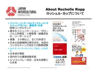 About Rochelle Kopp
ロッシェル・カップについてロッシェル・カップについてロッシェル・カップについてロッシェル・カップについて
ジャパン・インターカルチュラル・コンサジャパン・インターカルチュラル・コンサジャパン・インターカルチュラル・コンサジャパン・インターカルチュラル・コンサ
ルティング社（ルティング社（ルティング社（ルティング社（JIC）））） 創設者・社長創設者・社長創設者・社長創設者・社長
書
1994 年 コンサルタントとして独立、JIC社設
立
を頻繁に
⾏き来
©2018 Japan Intercultural Consulting www.japanintercultural.com 2
 