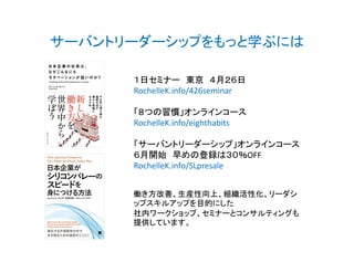 サーバントリーダーシップをもっと学ぶには
１日セミナー 東京 ４月２６日
RochelleK.info/426seminar
「８つの習慣」オンラインコース
RochelleK.info/eighthabits
「サーバントリーダーシップ」オンラインコース
６月開始 早めの登録は３０％OFF
RochelleK.info/SLpresale
働き方改善、生産性向上、組織活性化、リーダシ
ップスキルアップを目的にした
社内ワークショップ、セミナーとコンサルティングも
提供しています。
 