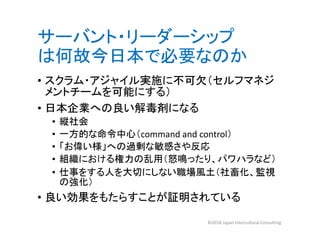 サーバント・リーダーシップ
は何故今日本で必要なのか
• スクラム・アジャイル実施に不可欠（セルフマネジ
メントチームを可能にする）
• 日本企業への良い解毒剤になる
• 縦社会
• 一方的な命令中心（command and control）
• 「お偉い様」への過剰な敏感さや反応
• 組織における権力の乱用（怒鳴ったり、パワハラなど）
• 仕事をする人を大切にしない職場風土（社畜化、監視
の強化）
• 良い効果をもたらすことが証明されている
©2018 Japan Intercultural Consulting
 