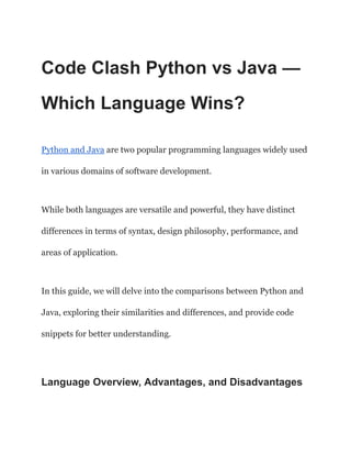 Code Clash Python vs Java —
Which Language Wins?
Python and Java are two popular programming languages widely used
in various domains of software development.
While both languages are versatile and powerful, they have distinct
differences in terms of syntax, design philosophy, performance, and
areas of application.
In this guide, we will delve into the comparisons between Python and
Java, exploring their similarities and differences, and provide code
snippets for better understanding.
Language Overview, Advantages, and Disadvantages
 