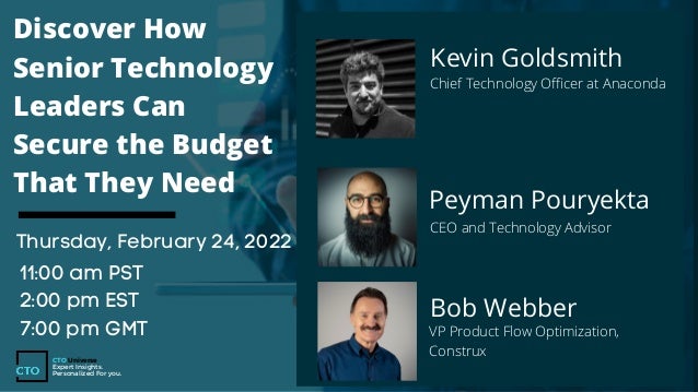 Kevin Goldsmith
Chief Technology Officer at Anaconda
Discover How
Senior Technology
Leaders Can
Secure the Budget
That They Need
Thursday, February 24, 2022
11:00 am PST
2:00 pm EST
7:00 pm GMT
CTO Universe
Expert Insights.
Personalized For you.
Peyman Pouryekta
CEO and Technology Advisor
Bob Webber
VP Product Flow Optimization,
Construx
 