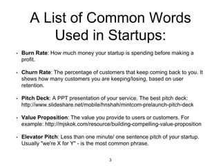 A List of Common Words
Used in Startups:
• Burn Rate: How much money your startup is spending before making a
profit.
• Churn Rate: The percentage of customers that keep coming back to you. It
shows how many customers you are keeping/losing, based on user
retention.
• Pitch Deck: A PPT presentation of your service. The best pitch deck:
http://www.slideshare.net/mobile/hnshah/mintcom-prelaunch-pitch-deck
• Value Proposition: The value you provide to users or customers. For
example: http://mjskok.com/resource/building-compelling-value-proposition
• Elevator Pitch: Less than one minute/ one sentence pitch of your startup.
Usually "we're X for Y" - is the most common phrase.
3
 