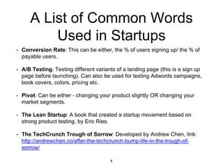 A List of Common Words
Used in Startups
• Conversion Rate: This can be either, the % of users signing up/ the % of
payable users.
• A/B Testing: Testing different variants of a landing page (this is a sign up
page before launching). Can also be used for testing Adwords campaigns,
book covers, colors, pricing etc.
• Pivot: Can be either - changing your product slightly OR changing your
market segments.
• The Lean Startup: A book that created a startup movement based on
strong product testing, by Eric Ries.
• The TechCrunch Trough of Sorrow: Developed by Andrew Chen, link:
http://andrewchen.co/after-the-techcrunch-bump-life-in-the-trough-of-
sorrow/
4
 