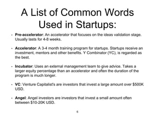 A List of Common Words
Used in Startups:
• Pre-accelerator: An accelerator that focuses on the ideas validation stage.
Usually lasts for 4-8 weeks.
• Accelerator: A 3-4 month training program for startups. Startups receive an
investment, mentors and other benefits. Y Combinator (YC), is regarded as
the best.
• Incubator: Uses an external management team to give advice. Takes a
larger equity percentage than an accelerator and often the duration of the
program is much longer.
• VC: Venture Capitalist's are investors that invest a large amount over $500K
USD.
• Angel: Angel investors are investors that invest a small amount often
between $10-20K USD.
6
 