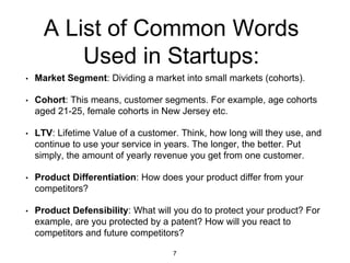A List of Common Words
Used in Startups:
• Market Segment: Dividing a market into small markets (cohorts).
• Cohort: This means, customer segments. For example, age cohorts
aged 21-25, female cohorts in New Jersey etc.
• LTV: Lifetime Value of a customer. Think, how long will they use, and
continue to use your service in years. The longer, the better. Put
simply, the amount of yearly revenue you get from one customer.
• Product Differentiation: How does your product differ from your
competitors?
• Product Defensibility: What will you do to protect your product? For
example, are you protected by a patent? How will you react to
competitors and future competitors?
7
 