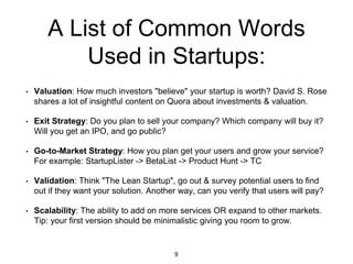 A List of Common Words
Used in Startups:
• Valuation: How much investors "believe" your startup is worth? David S. Rose
shares a lot of insightful content on Quora about investments & valuation.
• Exit Strategy: Do you plan to sell your company? Which company will buy it?
Will you get an IPO, and go public?
• Go-to-Market Strategy: How you plan get your users and grow your service?
For example: StartupLister -> BetaList -> Product Hunt -> TC
• Validation: Think "The Lean Startup", go out & survey potential users to find
out if they want your solution. Another way, can you verify that users will pay?
• Scalability: The ability to add on more services OR expand to other markets.
Tip: your first version should be minimalistic giving you room to grow.
9
 