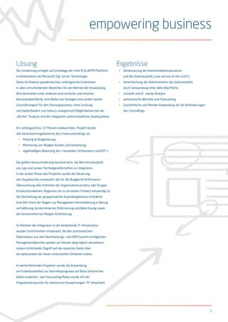 3
Lösung
Die Umsetzung erfolgte auf Grundlage der Infor BI & dEPM Plattform
in Kombination mit Microsoft SQL Server Technologie.
Diese Archtiektur gewährleistete umfangreiche Funktionen
in allen entscheidenden Bereichen für den Betrieb der Anwendung.
Dies beinhaltet unter anderem eine einfache und intuitive
Benutzeroberfläche, eine Reihe von Vorlagen und vordefinierten
Geschäftsregeln für den Planungsprozess, hohe Leistung
und Skalierbarkeit und nahezu unbegrenzte Möglichkeiten bei der
„Ad-Hoc” Analyse und der Integration unterschiedlicher Quellsysteme.
Ein umfangreiches, 12 Monate andauerndes, Projekt deckte
alle Verantwortungsbereiche des Finanzcontrollings ab:
•	 Planung & Budgetierung
•	 Monitoring von Budget, Kosten und Umsetzung
•	 regelmäßiges Reporting der finanziellen Performance und KPI´s
Die größte Herausforderung bestand darin, die Berichtsstandards
von Lpp und seinen Tochtergesellschaften zu integrieren.
In der ersten Phase des Projektes wurde die Steuerung
des Hauptbuches entwickelt, die für die Budget & Performance
Überwachung aller Einheiten der Organisationsstruktur (der Gruppe,
Einzelunternehmen, Regionen, bis zu einzelnen Filialen) notwendig ist.
Die Darstellung der gruppenweiten Kapitalergebnisse erforderte
eine Definition der Regeln zur Management Konsolidierung in Bezug
auf Währung, konzerninterner Eliminierung und Berechnung sowie
der konzerninternen Margen Eliminierung.
Im Rahmen der Integration in die bestehende IT-Infrastruktur
wurden Schnittstellen entwickelt, die den automatischen
Datenimport aus dem Buchhaltungs- und CRM System ermöglichen.
Managementberichte werden auf diesem Weg täglich aktualisiert,
sodass Entscheider Zugriff auf die neuesten Daten über
die Wirksamkeit der Ihnen unterstellten Einheiten haben.
In weiterführenden Projekten wurde die Anwendung
um Funktionalitäten zur Vertriebsprognose auf Basis historischer
Daten erweitert – das Forecasting Modul wurde mit der
Programmiersprache für statistische Auswertungen “R” entwickelt.
Ergebnisse
•	 Verbesserung der Kommunikationsprozesse 			
und der Datenqualität („one version of the truth”)
•	 Vereinfachung der Administration des Datenmodells 		
durch Verwendung einer Web-Oberfläche
•	 schnelle und effiziente Analyse
•	 automatische Berichte und Forecasting
•	 Ganzheitliche und flexible Anwendung für die Anforderungen 	
des Controllings
empowering business
 