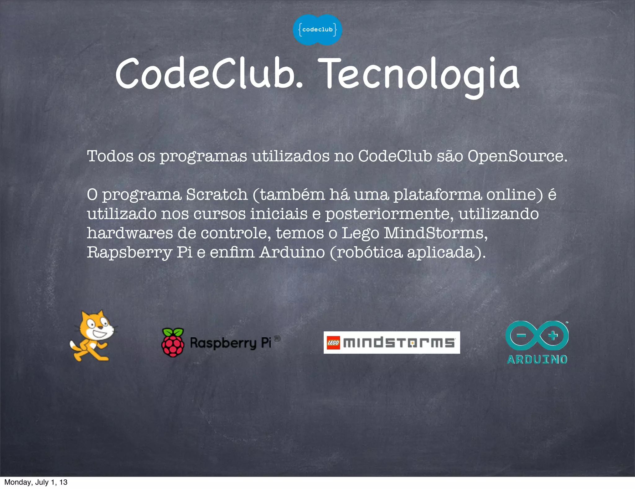 CodeClub. Tecnologia
Todos os programas utilizados no CodeClub são OpenSource.
O programa Scratch (também há uma plataforma online) é
utilizado nos cursos iniciais e posteriormente, utilizando
hardwares de controle, temos o Lego MindStorms,
Rapsberry Pi e enﬁm Arduino (robótica aplicada).
Monday, July 1, 13
 